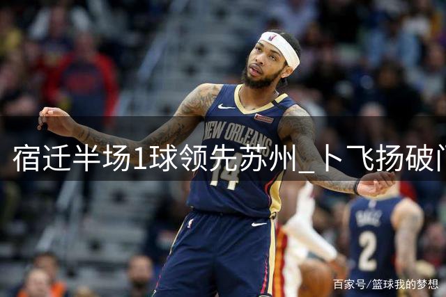 宿迁半场1球领先苏州 卜飞扬破门闫浩罚失点球